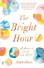 The Bright hour : a memoir of living and dying